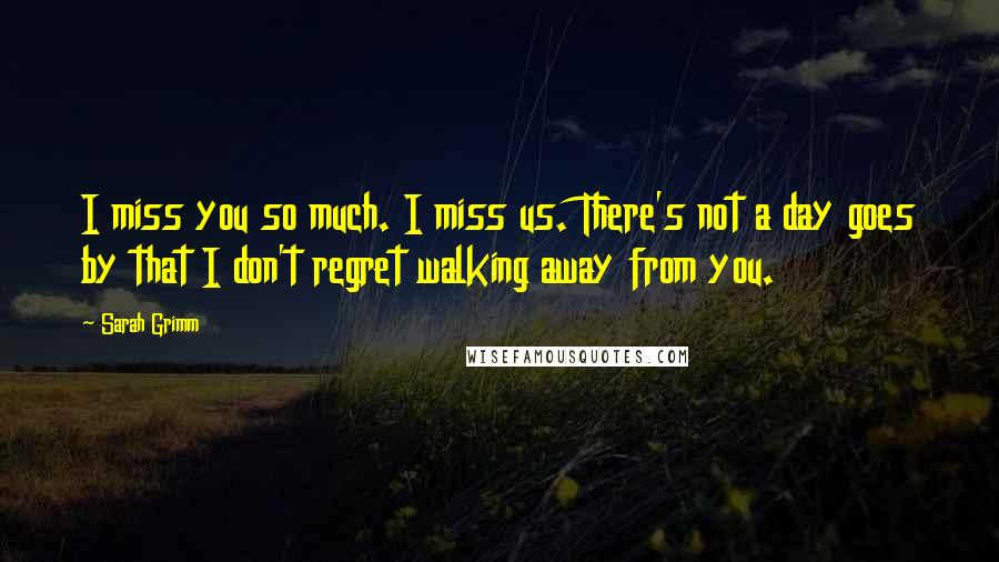 Sarah Grimm Quotes: I miss you so much. I miss us. There's not a day goes by that I don't regret walking away from you.