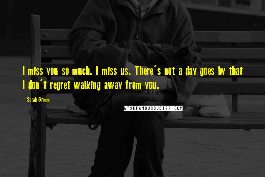 Sarah Grimm Quotes: I miss you so much. I miss us. There's not a day goes by that I don't regret walking away from you.
