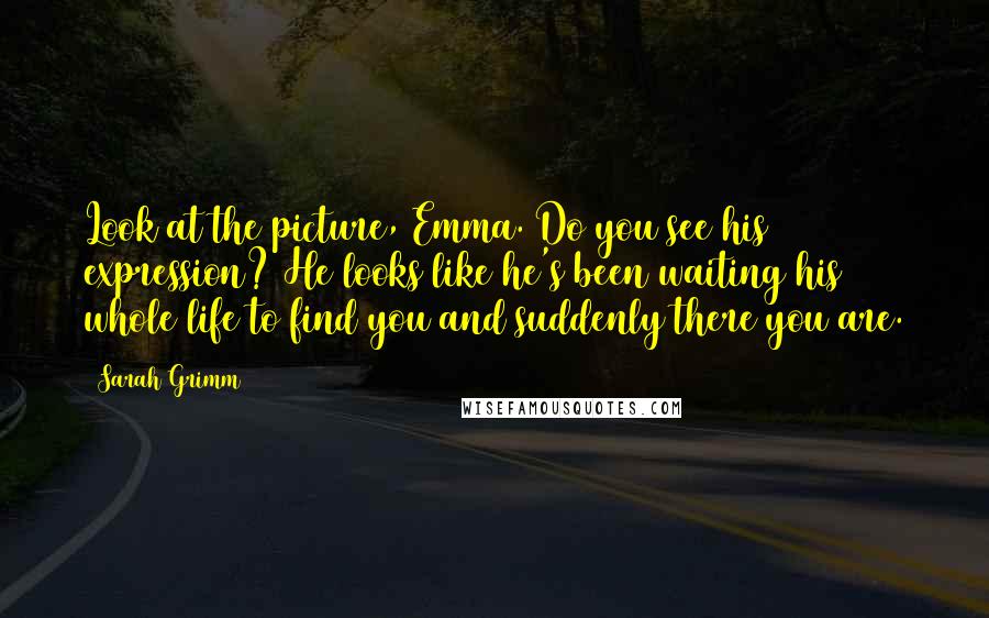 Sarah Grimm Quotes: Look at the picture, Emma. Do you see his expression? He looks like he's been waiting his whole life to find you and suddenly there you are.