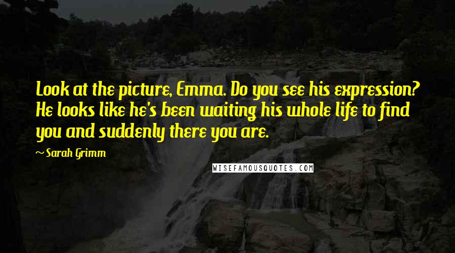 Sarah Grimm Quotes: Look at the picture, Emma. Do you see his expression? He looks like he's been waiting his whole life to find you and suddenly there you are.