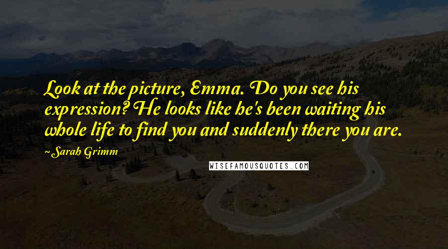 Sarah Grimm Quotes: Look at the picture, Emma. Do you see his expression? He looks like he's been waiting his whole life to find you and suddenly there you are.