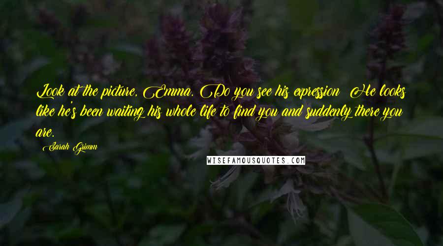 Sarah Grimm Quotes: Look at the picture, Emma. Do you see his expression? He looks like he's been waiting his whole life to find you and suddenly there you are.