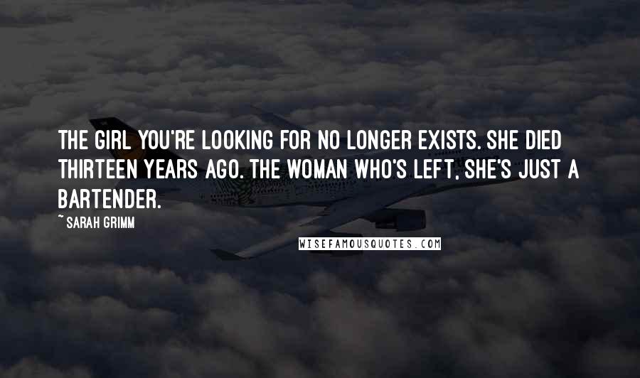 Sarah Grimm Quotes: The girl you're looking for no longer exists. She died thirteen years ago. The woman who's left, she's just a bartender.