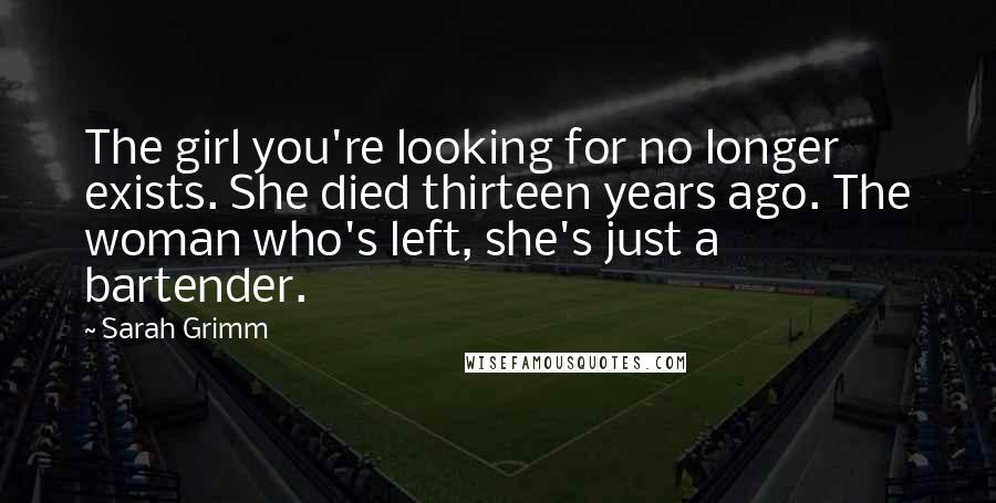 Sarah Grimm Quotes: The girl you're looking for no longer exists. She died thirteen years ago. The woman who's left, she's just a bartender.