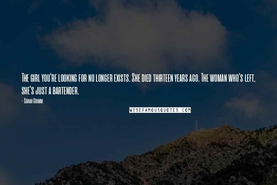 Sarah Grimm Quotes: The girl you're looking for no longer exists. She died thirteen years ago. The woman who's left, she's just a bartender.
