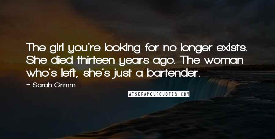 Sarah Grimm Quotes: The girl you're looking for no longer exists. She died thirteen years ago. The woman who's left, she's just a bartender.