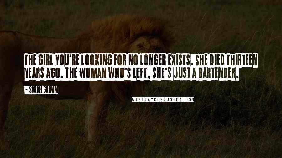 Sarah Grimm Quotes: The girl you're looking for no longer exists. She died thirteen years ago. The woman who's left, she's just a bartender.