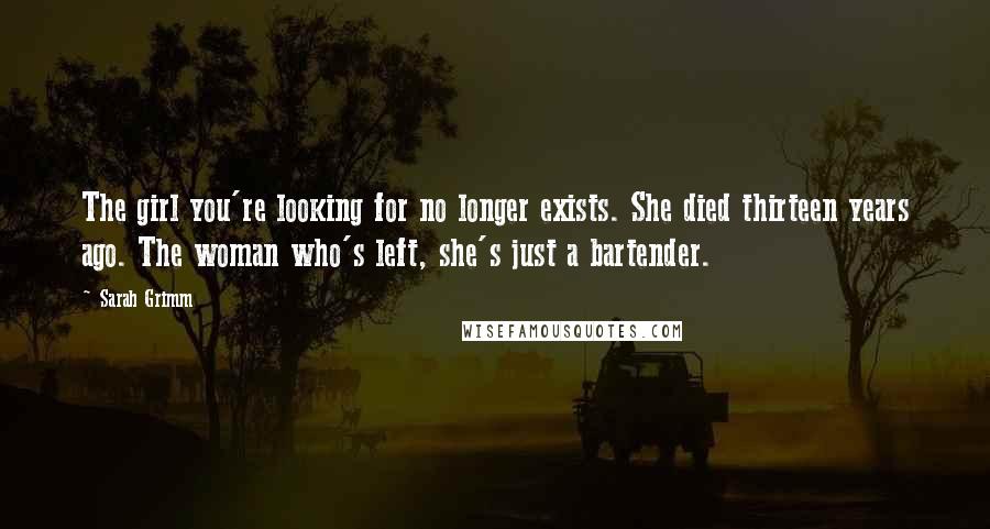 Sarah Grimm Quotes: The girl you're looking for no longer exists. She died thirteen years ago. The woman who's left, she's just a bartender.