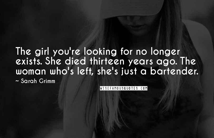 Sarah Grimm Quotes: The girl you're looking for no longer exists. She died thirteen years ago. The woman who's left, she's just a bartender.