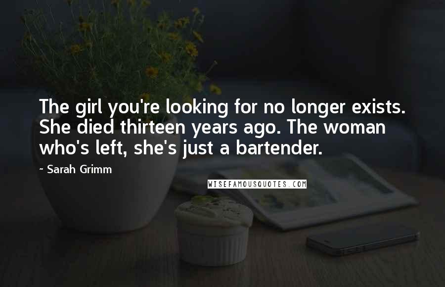 Sarah Grimm Quotes: The girl you're looking for no longer exists. She died thirteen years ago. The woman who's left, she's just a bartender.