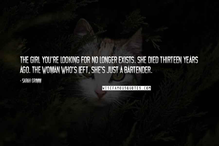 Sarah Grimm Quotes: The girl you're looking for no longer exists. She died thirteen years ago. The woman who's left, she's just a bartender.