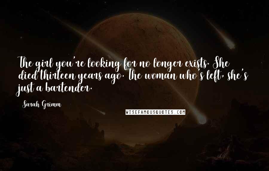 Sarah Grimm Quotes: The girl you're looking for no longer exists. She died thirteen years ago. The woman who's left, she's just a bartender.