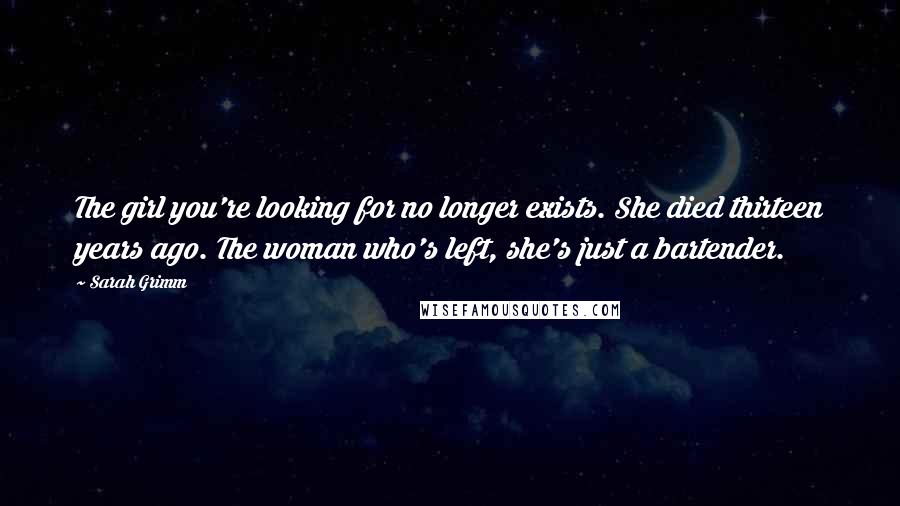 Sarah Grimm Quotes: The girl you're looking for no longer exists. She died thirteen years ago. The woman who's left, she's just a bartender.