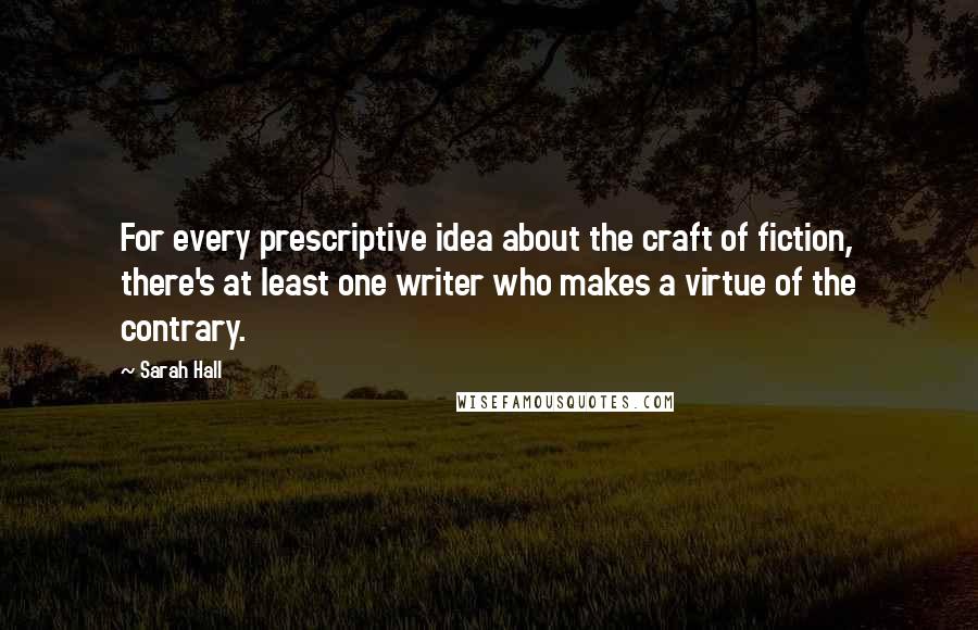 Sarah Hall Quotes: For every prescriptive idea about the craft of fiction, there's at least one writer who makes a virtue of the contrary.