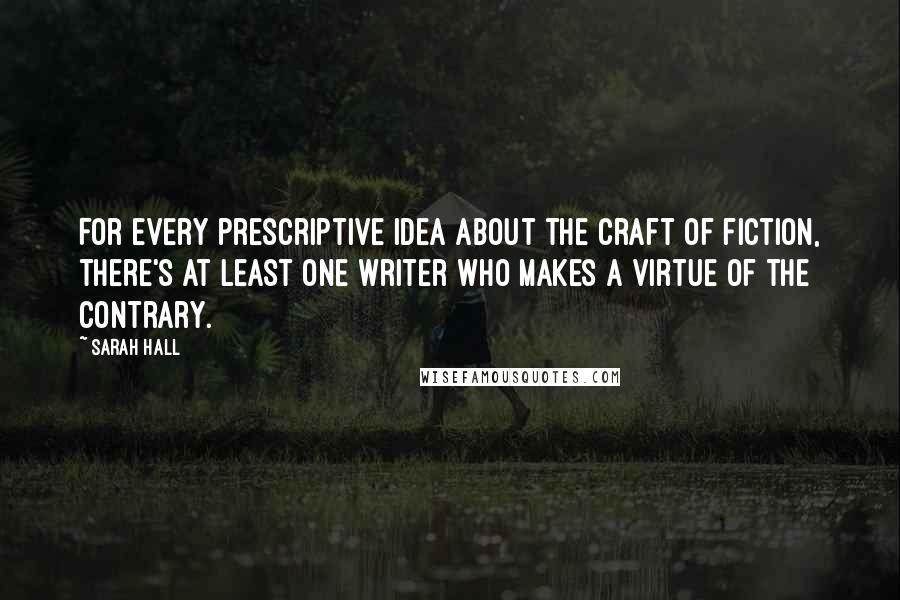 Sarah Hall Quotes: For every prescriptive idea about the craft of fiction, there's at least one writer who makes a virtue of the contrary.