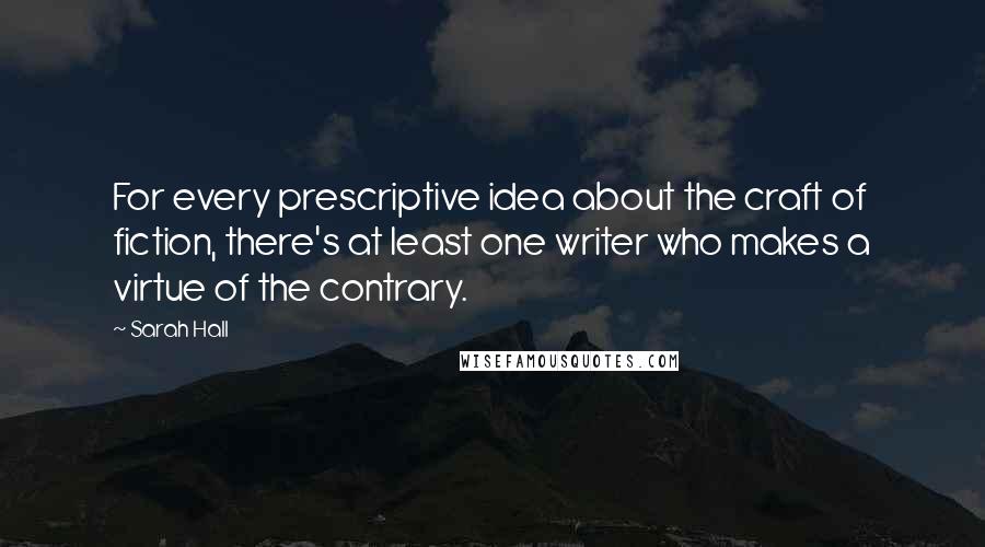 Sarah Hall Quotes: For every prescriptive idea about the craft of fiction, there's at least one writer who makes a virtue of the contrary.