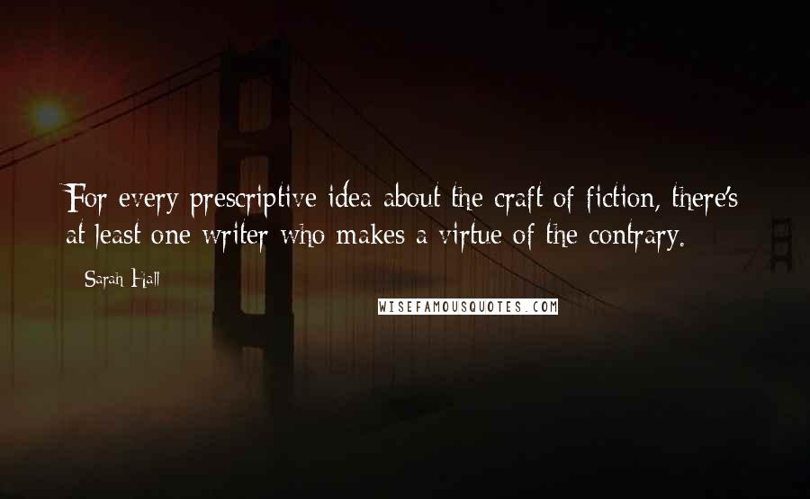 Sarah Hall Quotes: For every prescriptive idea about the craft of fiction, there's at least one writer who makes a virtue of the contrary.