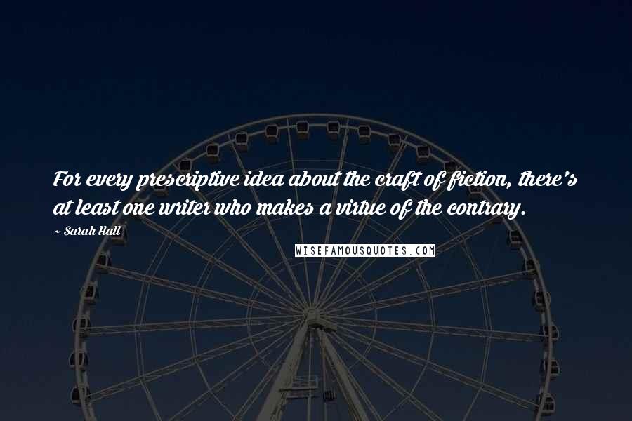 Sarah Hall Quotes: For every prescriptive idea about the craft of fiction, there's at least one writer who makes a virtue of the contrary.