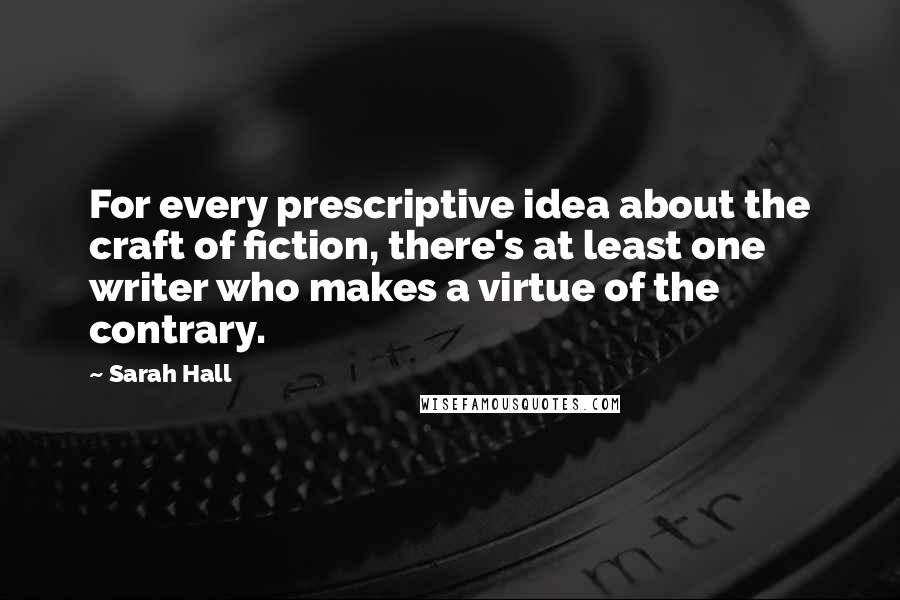 Sarah Hall Quotes: For every prescriptive idea about the craft of fiction, there's at least one writer who makes a virtue of the contrary.