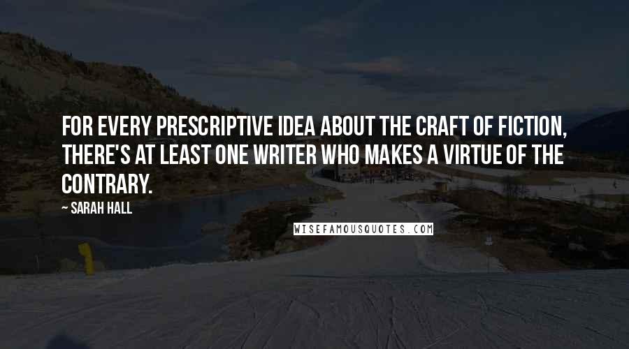 Sarah Hall Quotes: For every prescriptive idea about the craft of fiction, there's at least one writer who makes a virtue of the contrary.