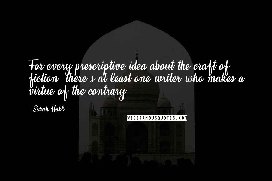 Sarah Hall Quotes: For every prescriptive idea about the craft of fiction, there's at least one writer who makes a virtue of the contrary.