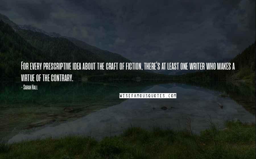 Sarah Hall Quotes: For every prescriptive idea about the craft of fiction, there's at least one writer who makes a virtue of the contrary.