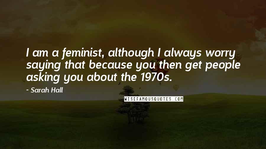 Sarah Hall Quotes: I am a feminist, although I always worry saying that because you then get people asking you about the 1970s.