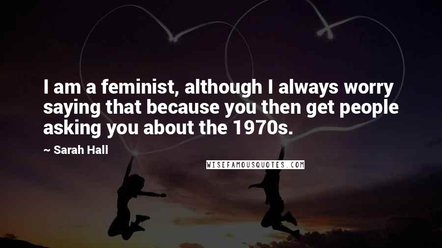 Sarah Hall Quotes: I am a feminist, although I always worry saying that because you then get people asking you about the 1970s.