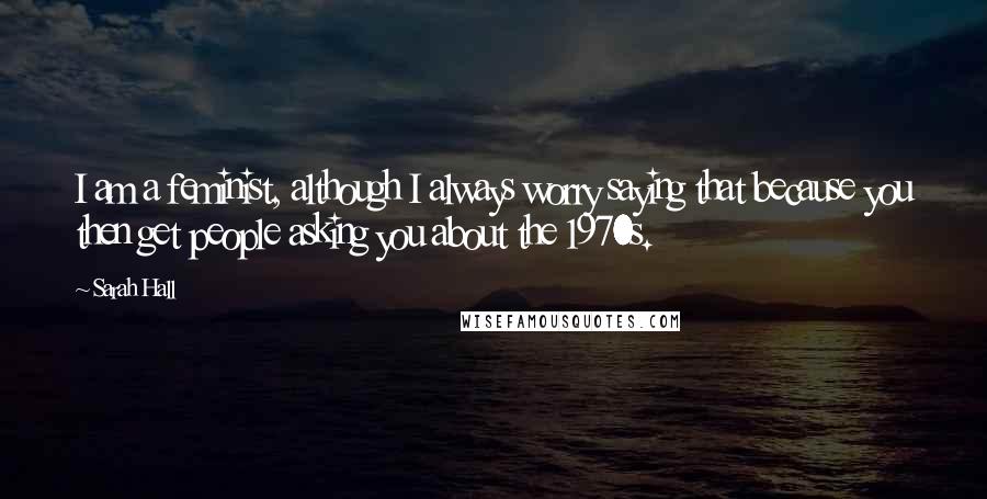 Sarah Hall Quotes: I am a feminist, although I always worry saying that because you then get people asking you about the 1970s.