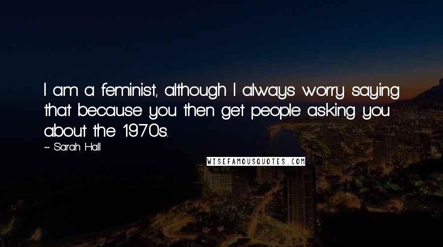 Sarah Hall Quotes: I am a feminist, although I always worry saying that because you then get people asking you about the 1970s.