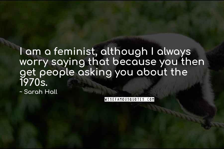 Sarah Hall Quotes: I am a feminist, although I always worry saying that because you then get people asking you about the 1970s.