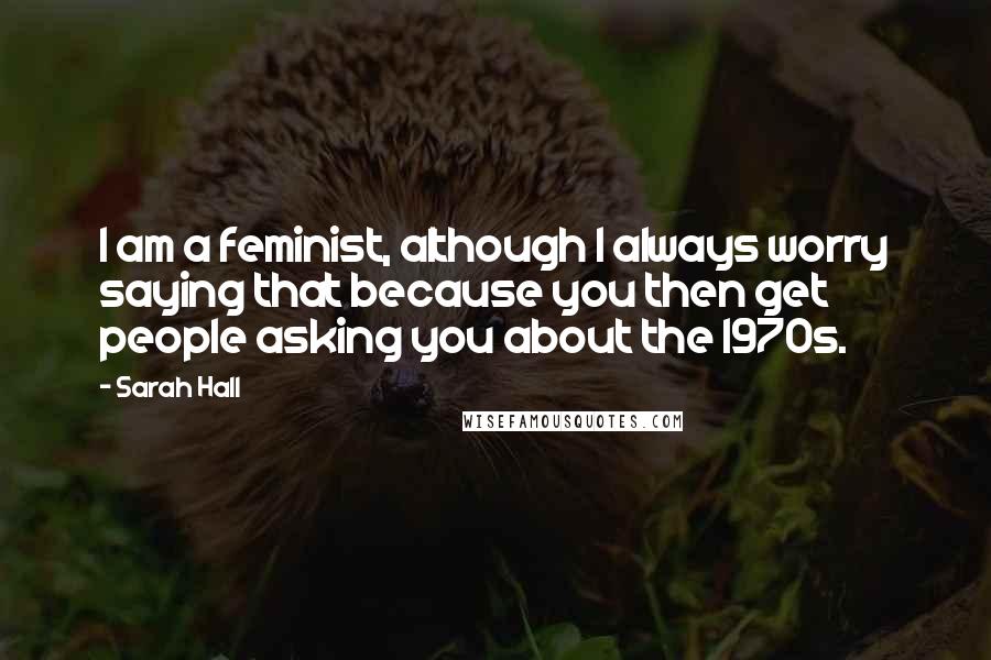 Sarah Hall Quotes: I am a feminist, although I always worry saying that because you then get people asking you about the 1970s.