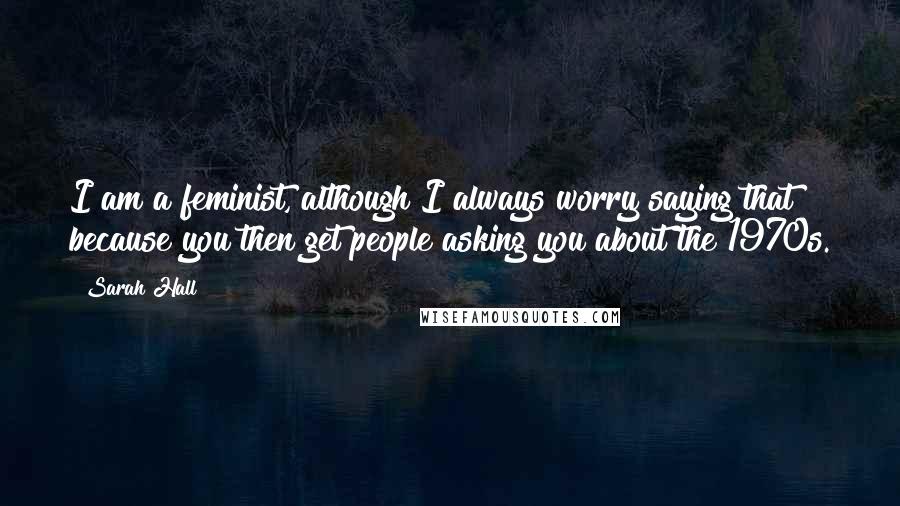 Sarah Hall Quotes: I am a feminist, although I always worry saying that because you then get people asking you about the 1970s.