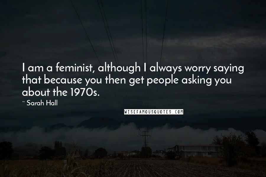 Sarah Hall Quotes: I am a feminist, although I always worry saying that because you then get people asking you about the 1970s.