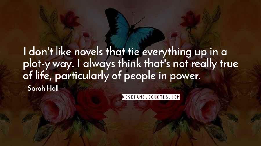 Sarah Hall Quotes: I don't like novels that tie everything up in a plot-y way. I always think that's not really true of life, particularly of people in power.