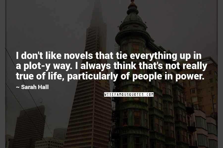 Sarah Hall Quotes: I don't like novels that tie everything up in a plot-y way. I always think that's not really true of life, particularly of people in power.