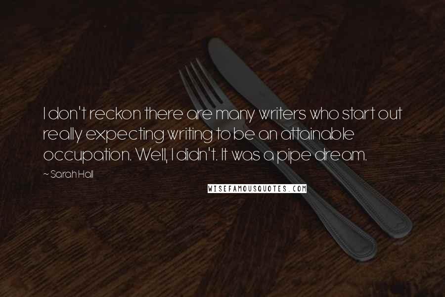 Sarah Hall Quotes: I don't reckon there are many writers who start out really expecting writing to be an attainable occupation. Well, I didn't. It was a pipe dream.