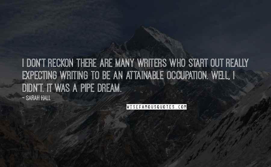 Sarah Hall Quotes: I don't reckon there are many writers who start out really expecting writing to be an attainable occupation. Well, I didn't. It was a pipe dream.