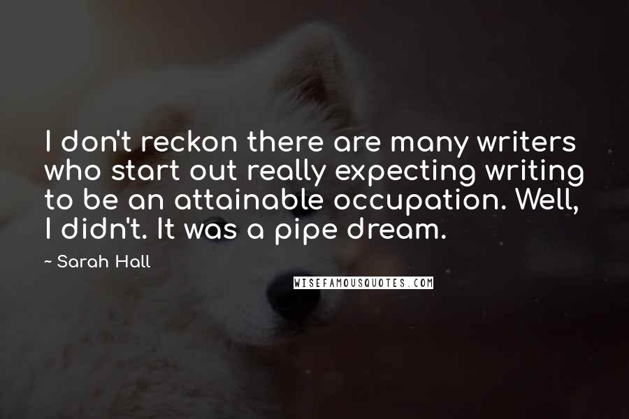 Sarah Hall Quotes: I don't reckon there are many writers who start out really expecting writing to be an attainable occupation. Well, I didn't. It was a pipe dream.
