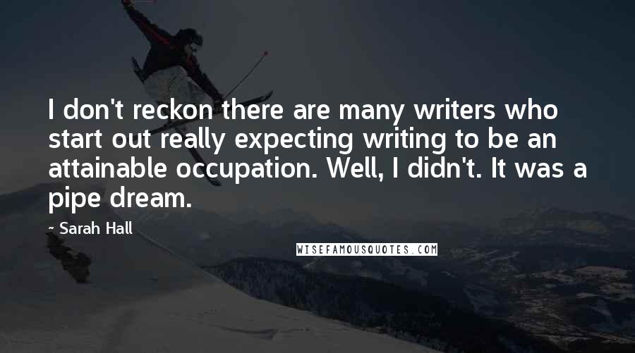 Sarah Hall Quotes: I don't reckon there are many writers who start out really expecting writing to be an attainable occupation. Well, I didn't. It was a pipe dream.