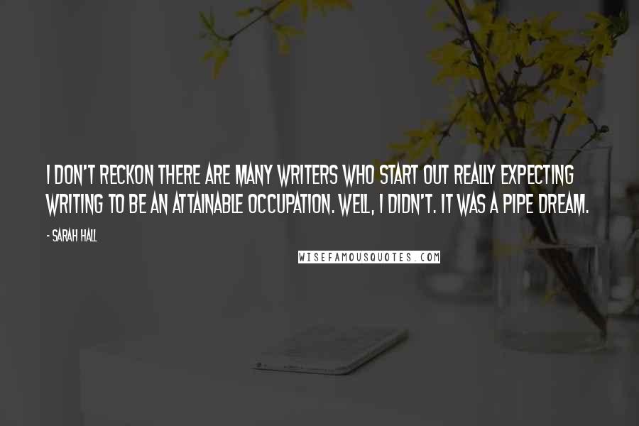 Sarah Hall Quotes: I don't reckon there are many writers who start out really expecting writing to be an attainable occupation. Well, I didn't. It was a pipe dream.