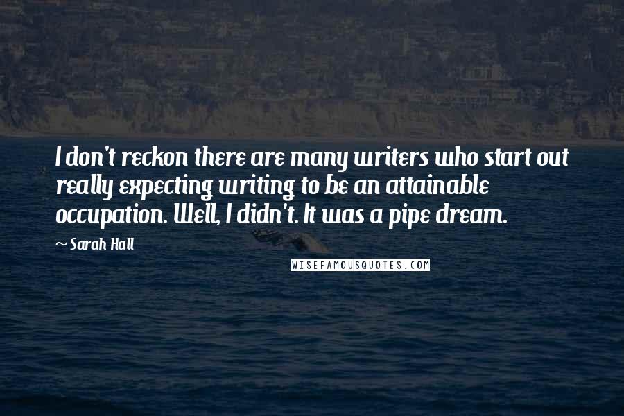 Sarah Hall Quotes: I don't reckon there are many writers who start out really expecting writing to be an attainable occupation. Well, I didn't. It was a pipe dream.