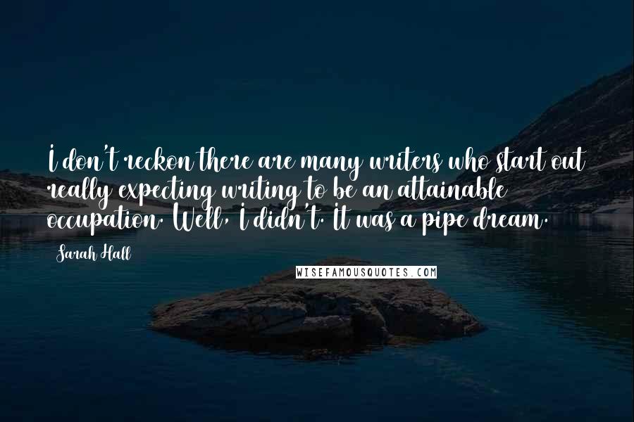 Sarah Hall Quotes: I don't reckon there are many writers who start out really expecting writing to be an attainable occupation. Well, I didn't. It was a pipe dream.