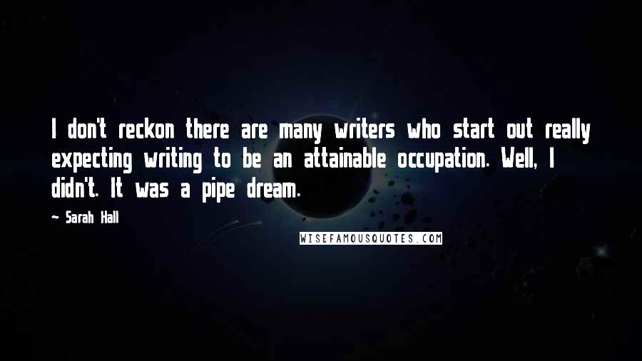 Sarah Hall Quotes: I don't reckon there are many writers who start out really expecting writing to be an attainable occupation. Well, I didn't. It was a pipe dream.