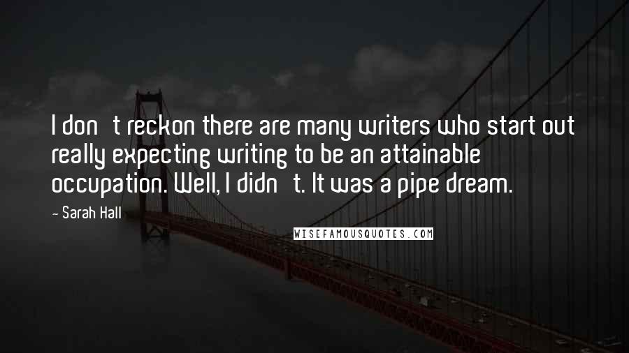 Sarah Hall Quotes: I don't reckon there are many writers who start out really expecting writing to be an attainable occupation. Well, I didn't. It was a pipe dream.