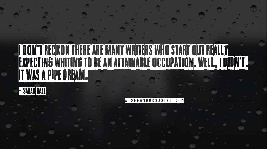 Sarah Hall Quotes: I don't reckon there are many writers who start out really expecting writing to be an attainable occupation. Well, I didn't. It was a pipe dream.