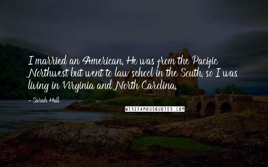 Sarah Hall Quotes: I married an American. He was from the Pacific Northwest but went to law school in the South, so I was living in Virginia and North Carolina.