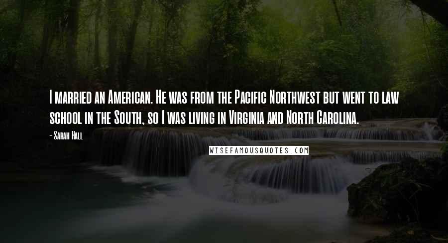 Sarah Hall Quotes: I married an American. He was from the Pacific Northwest but went to law school in the South, so I was living in Virginia and North Carolina.