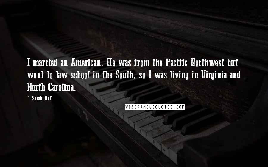 Sarah Hall Quotes: I married an American. He was from the Pacific Northwest but went to law school in the South, so I was living in Virginia and North Carolina.