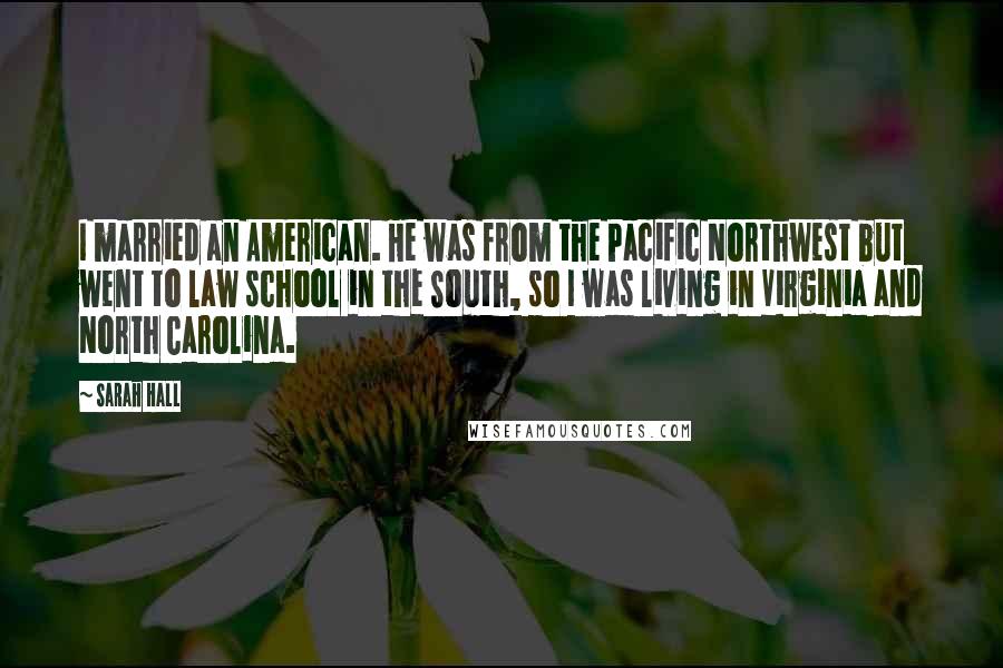 Sarah Hall Quotes: I married an American. He was from the Pacific Northwest but went to law school in the South, so I was living in Virginia and North Carolina.